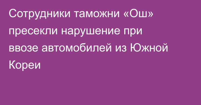 Сотрудники таможни «Ош» пресекли нарушение при ввозе автомобилей из Южной Кореи